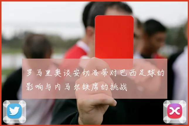 罗马里奥谈安切洛蒂对巴西足球的影响与内马尔缺席的挑战
