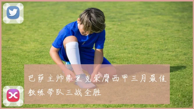 巴萨主帅弗里克荣膺西甲三月最佳教练带队三战全胜
