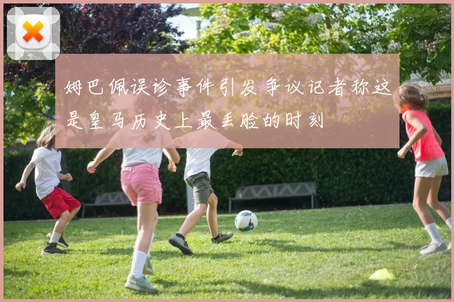 姆巴佩误诊事件引发争议记者称这是皇马历史上最丢脸的时刻