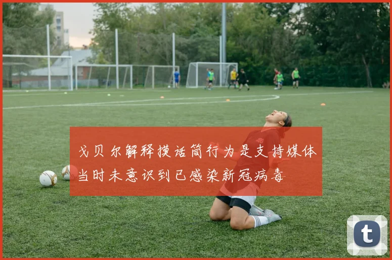 戈贝尔解释摸话筒行为是支持媒体当时未意识到已感染新冠病毒