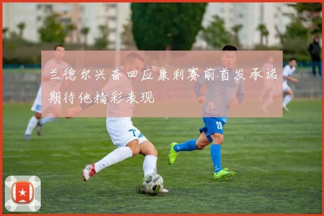 兰德尔兴奋回应康利赛前首发承诺期待他精彩表现