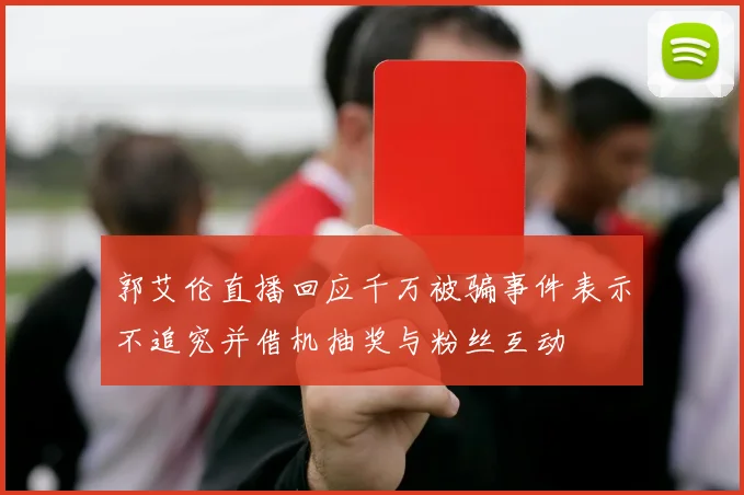 郭艾伦直播回应千万被骗事件表示不追究并借机抽奖与粉丝互动