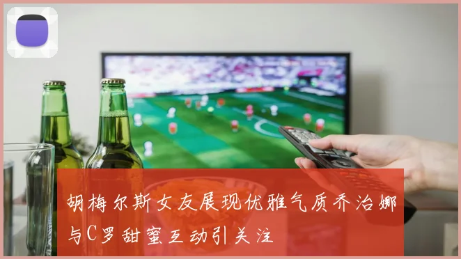 胡梅尔斯女友展现优雅气质乔治娜与C罗甜蜜互动引关注