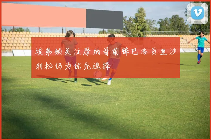 埃弗顿关注摩纳哥前锋巴洛贡里沙利松仍为优先选择