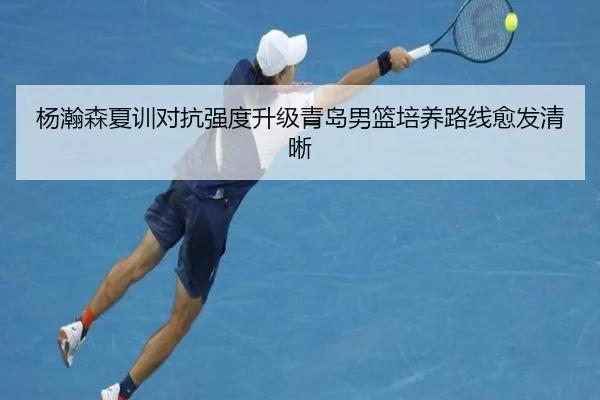 杨瀚森夏训对抗强度升级青岛男篮培养路线愈发清晰